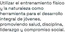 Utilizar el entrenamiento físico y la naturaleza como herramienta para el desarrollo integral de jóvenes, promoviendo salud, disciplina, liderazgo y compromiso social.