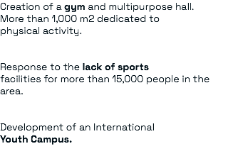 Creation of a gym and multipurpose hall. More than 1,000 m2 dedicated to physical activity. Response to the lack of sports facilities for more than 15,000 people in the area. Development of an International Youth Campus.