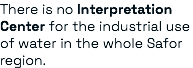 There is no Interpretation Center for the industrial use of water in the whole Safor region.