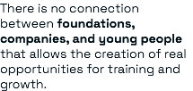 There is no connection between foundations, companies, and young people that allows the creation of real opportunities for training and growth.