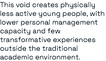 This void creates physically less active young people, with lower personal management capacity and few transformative experiences outside the traditional academic environment.